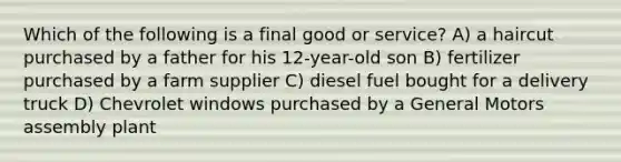 Which of the following is a final good or service? A) a haircut purchased by a father for his 12-year-old son B) fertilizer purchased by a farm supplier C) diesel fuel bought for a delivery truck D) Chevrolet windows purchased by a General Motors assembly plant