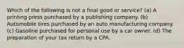 Which of the following is not a final good or service? (a) A printing press purchased by a publishing company. (b) Automobile tires purchased by an auto manufacturing company. (c) Gasoline purchased for personal use by a car owner. (d) The preparation of your tax return by a CPA.