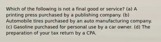 Which of the following is not a final good or service? (a) A printing press purchased by a publishing company. (b) Automobile tires purchased by an auto manufacturing company. (c) Gasoline purchased for personal use by a car owner. (d) The preparation of your tax return by a CPA.