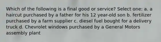 Which of the following is a final good or service? Select one: a. a haircut purchased by a father for his 12 year-old son b. fertilizer purchased by a farm supplier c. diesel fuel bought for a delivery truck d. Chevrolet windows purchased by a General Motors assembly plant