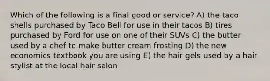 Which of the following is a final good or service? A) the taco shells purchased by Taco Bell for use in their tacos B) tires purchased by Ford for use on one of their SUVs C) the butter used by a chef to make butter cream frosting D) the new economics textbook you are using E) the hair gels used by a hair stylist at the local hair salon