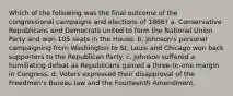 Which of the following was the final outcome of the congressional campaigns and elections of 1866? a. Conservative Republicans and Democrats united to form the National Union Party and won 105 seats in the House. b. Johnson's personal campaigning from Washington to St. Louis and Chicago won back supporters to the Republican Party. c. Johnson suffered a humiliating defeat as Republicans gained a three-to-one margin in Congress. d. Voters expressed their disapproval of the Freedmen's Bureau law and the Fourteenth Amendment.