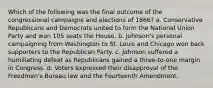 Which of the following was the final outcome of the congressional campaigns and elections of 1866? a. Conservative Republicans and Democrats united to form the National Union Party and won 105 seats the House. b. Johnson's personal campaigning from Washington to St. Louis and Chicago won back supporters to the Republican Party. c. Johnson suffered a humiliating defeat as Republicans gained a three-to-one margin in Congress. d. Voters expressed their disapproval of the Freedmen's Bureau law and the Fourteenth Amendment.