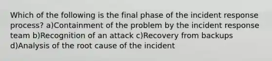 Which of the following is the final phase of the incident response process? a)Containment of the problem by the incident response team b)Recognition of an attack c)Recovery from backups d)Analysis of the root cause of the incident