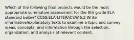 Which of the following final projects would be the most appropriate summative assessment for the 6th grade ELA standard below? CCSS.ELA-LITERACY.W.6.2 Write informative/explanatory texts to examine a topic and convey ideas, concepts, and information through the selection, organization, and analysis of relevant content.