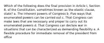 Which of the following does the final provision in Article I, Section 8, of the Constitution, sometimes known as the elastic clause, state? a. The inherent powers of Congress b. Five ways that enumerated powers can be carried out c. That Congress can make laws that are necessary and proper to carry out its enumerated powers d. That Congress can declare war in situations that can be characterized as demanding flexibility e. A flexible procedure for immediate removal of the president from office