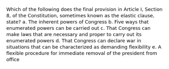 Which of the following does the final provision in Article I, Section 8, of the Constitution, sometimes known as the elastic clause, state? a. The inherent powers of Congress b. Five ways that enumerated powers can be carried out c. That Congress can make laws that are necessary and proper to carry out its enumerated powers d. That Congress can declare war in situations that can be characterized as demanding flexibility e. A flexible procedure for immediate removal of the president from office