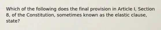 Which of the following does the final provision in Article I, Section 8, of the Constitution, sometimes known as the elastic clause, state?