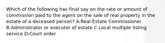 Which of the following has final say on the rate or amount of commission paid to the agent on the sale of real property in the estate of a deceased person? A.Real Estate Commissioner B.Administrator or executor of estate C.Local multiple listing service D.Court order