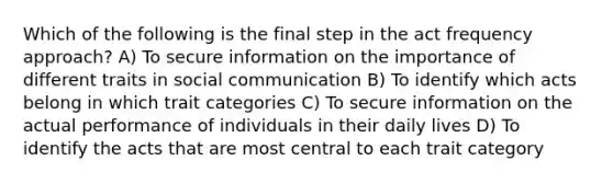 Which of the following is the final step in the act frequency approach? A) To secure information on the importance of different traits in social communication B) To identify which acts belong in which trait categories C) To secure information on the actual performance of individuals in their daily lives D) To identify the acts that are most central to each trait category