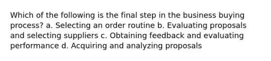 Which of the following is the final step in the business buying process? a. Selecting an order routine b. Evaluating proposals and selecting suppliers c. Obtaining feedback and evaluating performance d. Acquiring and analyzing proposals