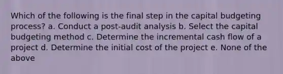 Which of the following is the final step in the capital budgeting process? a. Conduct a post-audit analysis b. Select the capital budgeting method c. Determine the incremental cash flow of a project d. Determine the initial cost of the project e. None of the above