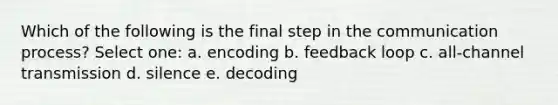 Which of the following is the final step in the communication process? Select one: a. encoding b. feedback loop c. all-channel transmission d. silence e. decoding