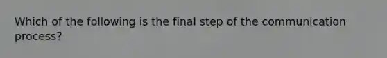 Which of the following is the final step of the communication process?