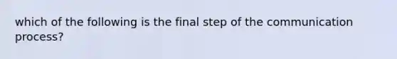 which of the following is the final step of the communication process?