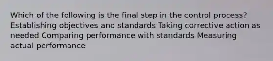 Which of the following is the final step in the control process? Establishing objectives and standards Taking corrective action as needed Comparing performance with standards Measuring actual performance