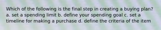 Which of the following is the final step in creating a buying plan? a. set a spending limit b. define your spending goal c. set a timeline for making a purchase d. define the criteria of the item