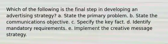 Which of the following is the final step in developing an advertising strategy? a. State the primary problem. b. State the communications objective. c. Specify the key fact. d. Identify mandatory requirements. e. Implement the creative message strategy.