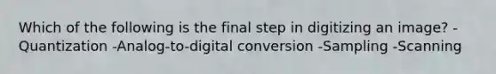 Which of the following is the final step in digitizing an image? -Quantization -Analog-to-digital conversion -Sampling -Scanning