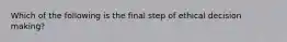 Which of the following is the final step of ethical decision making?