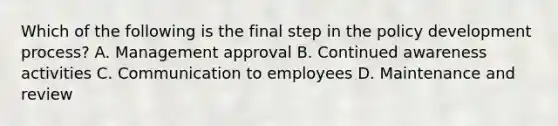 Which of the following is the final step in the policy development process? A. Management approval B. Continued awareness activities C. Communication to employees D. Maintenance and review