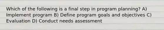 Which of the following is a final step in program planning? A) Implement program B) Define program goals and objectives C) Evaluation D) Conduct needs assessment