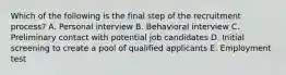 Which of the following is the final step of the recruitment process? A. Personal interview B. Behavioral interview C. Preliminary contact with potential job candidates D. Initial screening to create a pool of qualified applicants E. Employment test