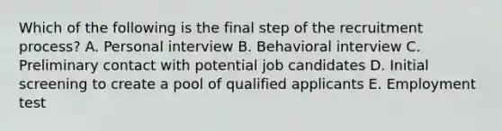 Which of the following is the final step of the recruitment process? A. Personal interview B. Behavioral interview C. Preliminary contact with potential job candidates D. Initial screening to create a pool of qualified applicants E. Employment test