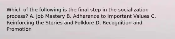 Which of the following is the final step in the socialization process? A. Job Mastery B. Adherence to Important Values C. Reinforcing the Stories and Folklore D. Recognition and Promotion