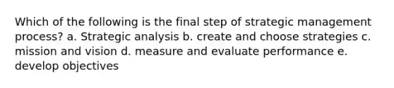 Which of the following is the final step of strategic management process? a. Strategic analysis b. create and choose strategies c. mission and vision d. measure and evaluate performance e. develop objectives