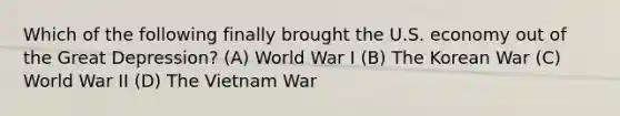 Which of the following finally brought the U.S. economy out of the Great Depression? (A) World War I (B) The Korean War (C) World War II (D) The Vietnam War