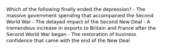 Which of the following finally ended the depression? - The massive government spending that accompanied the Second World War - The delayed impact of <a href='https://www.questionai.com/knowledge/kqKl3SBwBD-the-second-new-deal' class='anchor-knowledge'>the second new deal</a> - A tremendous increase in exports to Britain and France after the Second World War began - <a href='https://www.questionai.com/knowledge/kOoMykIyD7-the-restoration' class='anchor-knowledge'>the restoration</a> of business confidence that came with <a href='https://www.questionai.com/knowledge/kq05AQPbIG-the-end-of-the-new-deal' class='anchor-knowledge'>the end of the new deal</a>