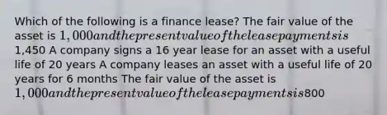 Which of the following is a finance lease? The fair value of the asset is 1,000 and the present value of the lease payments is1,450 A company signs a 16 year lease for an asset with a useful life of 20 years A company leases an asset with a useful life of 20 years for 6 months The fair value of the asset is 1,000 and the present value of the lease payments is800