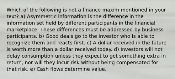 Which of the following is not a finance maxim mentioned in your​ text? a) Asymmetric information is the difference in the information set held by different participants in the financial marketplace. These differences must be addressed by business participants. b) Good deals go to the investor who is able to recognize them and reacts first. c) A dollar received in the future is worth more than a dollar received today. d) Investors will not delay consumption unless they expect to get something extra in​ return, nor will they incur risk without being compensated for that risk. e) Cash flows determine value.