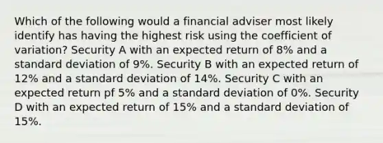 Which of the following would a financial adviser most likely identify has having the highest risk using the coefficient of variation? Security A with an expected return of 8% and a standard deviation of 9%. Security B with an expected return of 12% and a standard deviation of 14%. Security C with an expected return pf 5% and a standard deviation of 0%. Security D with an expected return of 15% and a standard deviation of 15%.