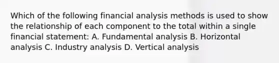 Which of the following financial analysis methods is used to show the relationship of each component to the total within a single financial statement: A. Fundamental analysis B. Horizontal analysis C. Industry analysis D. Vertical analysis