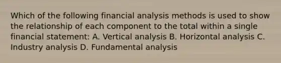 Which of the following financial analysis methods is used to show the relationship of each component to the total within a single financial statement: A. Vertical analysis B. Horizontal analysis C. Industry analysis D. Fundamental analysis