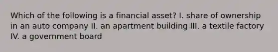 Which of the following is a financial asset? I. share of ownership in an auto company II. an apartment building III. a textile factory IV. a government board