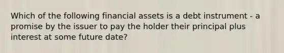 Which of the following financial assets is a debt instrument - a promise by the issuer to pay the holder their principal plus interest at some future date?