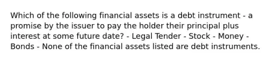 Which of the following financial assets is a debt instrument - a promise by the issuer to pay the holder their principal plus interest at some future date? - Legal Tender - Stock - Money - Bonds - None of the financial assets listed are debt instruments.