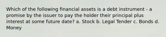 Which of the following financial assets is a debt instrument - a promise by the issuer to pay the holder their principal plus interest at some future date? a. Stock b. Legal Tender c. Bonds d. Money