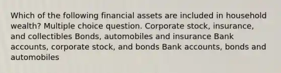 Which of the following financial assets are included in household wealth? Multiple choice question. Corporate stock, insurance, and collectibles Bonds, automobiles and insurance Bank accounts, corporate stock, and bonds Bank accounts, bonds and automobiles