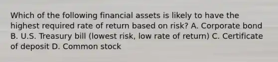 Which of the following financial assets is likely to have the highest required rate of return based on risk? A. Corporate bond B. U.S. Treasury bill (lowest risk, low rate of return) C. Certificate of deposit D. Common stock