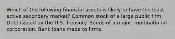 Which of the following financial assets is likely to have the least active secondary market? Common stock of a large public firm. Debt issued by the U.S. Treasury. Bonds of a major, multinational corporation. Bank loans made to firms.