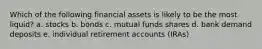 Which of the following financial assets is likely to be the most liquid? a. stocks b. bonds c. mutual funds shares d. bank demand deposits e. individual retirement accounts (IRAs)