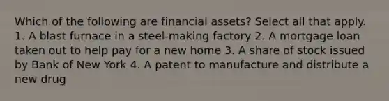 Which of the following are financial assets? Select all that apply. 1. A blast furnace in a steel-making factory 2. A mortgage loan taken out to help pay for a new home 3. A share of stock issued by Bank of New York 4. A patent to manufacture and distribute a new drug