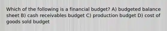 Which of the following is a financial budget? A) budgeted balance sheet B) cash receivables budget C) production budget D) cost of goods sold budget