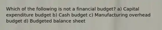 Which of the following is not a financial budget? a) Capital expenditure budget b) <a href='https://www.questionai.com/knowledge/k5eyRVQLz3-cash-budget' class='anchor-knowledge'>cash budget</a> c) Manufacturing overhead budget d) <a href='https://www.questionai.com/knowledge/k1CLoCNQpt-budgeted-balance-sheet' class='anchor-knowledge'>budgeted balance sheet</a>