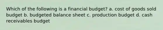 Which of the following is a financial budget? a. cost of goods sold budget b. budgeted balance sheet c. production budget d. cash receivables budget