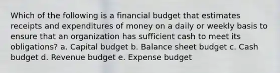 Which of the following is a financial budget that estimates receipts and expenditures of money on a daily or weekly basis to ensure that an organization has sufficient cash to meet its obligations? a. Capital budget b. Balance sheet budget c. Cash budget d. Revenue budget e. Expense budget